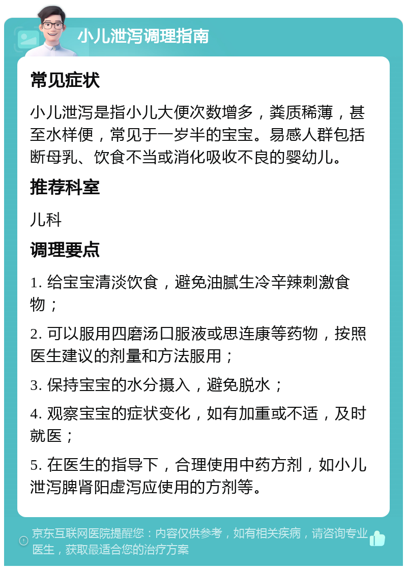 小儿泄泻调理指南 常见症状 小儿泄泻是指小儿大便次数增多，粪质稀薄，甚至水样便，常见于一岁半的宝宝。易感人群包括断母乳、饮食不当或消化吸收不良的婴幼儿。 推荐科室 儿科 调理要点 1. 给宝宝清淡饮食，避免油腻生冷辛辣刺激食物； 2. 可以服用四磨汤口服液或思连康等药物，按照医生建议的剂量和方法服用； 3. 保持宝宝的水分摄入，避免脱水； 4. 观察宝宝的症状变化，如有加重或不适，及时就医； 5. 在医生的指导下，合理使用中药方剂，如小儿泄泻脾肾阳虚泻应使用的方剂等。