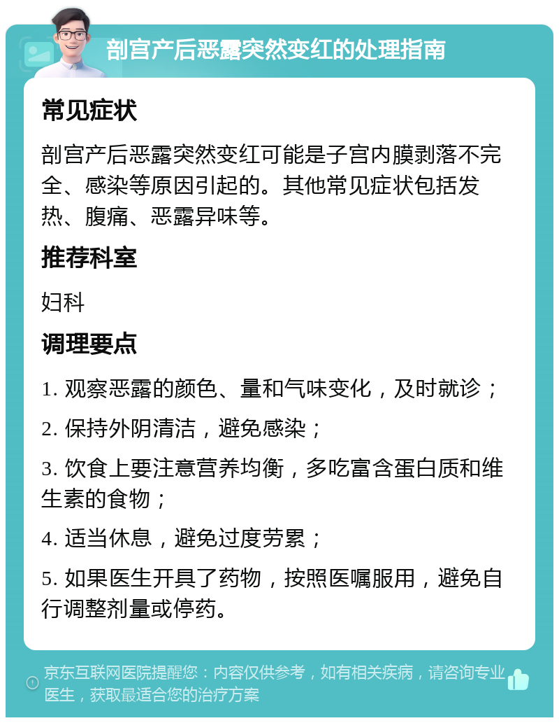 剖宫产后恶露突然变红的处理指南 常见症状 剖宫产后恶露突然变红可能是子宫内膜剥落不完全、感染等原因引起的。其他常见症状包括发热、腹痛、恶露异味等。 推荐科室 妇科 调理要点 1. 观察恶露的颜色、量和气味变化，及时就诊； 2. 保持外阴清洁，避免感染； 3. 饮食上要注意营养均衡，多吃富含蛋白质和维生素的食物； 4. 适当休息，避免过度劳累； 5. 如果医生开具了药物，按照医嘱服用，避免自行调整剂量或停药。