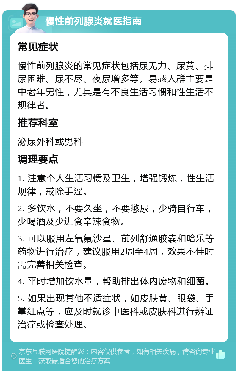 慢性前列腺炎就医指南 常见症状 慢性前列腺炎的常见症状包括尿无力、尿黄、排尿困难、尿不尽、夜尿增多等。易感人群主要是中老年男性，尤其是有不良生活习惯和性生活不规律者。 推荐科室 泌尿外科或男科 调理要点 1. 注意个人生活习惯及卫生，增强锻炼，性生活规律，戒除手淫。 2. 多饮水，不要久坐，不要憋尿，少骑自行车，少喝酒及少进食辛辣食物。 3. 可以服用左氧氟沙星、前列舒通胶囊和哈乐等药物进行治疗，建议服用2周至4周，效果不佳时需完善相关检查。 4. 平时增加饮水量，帮助排出体内废物和细菌。 5. 如果出现其他不适症状，如皮肤黄、眼袋、手掌红点等，应及时就诊中医科或皮肤科进行辨证治疗或检查处理。