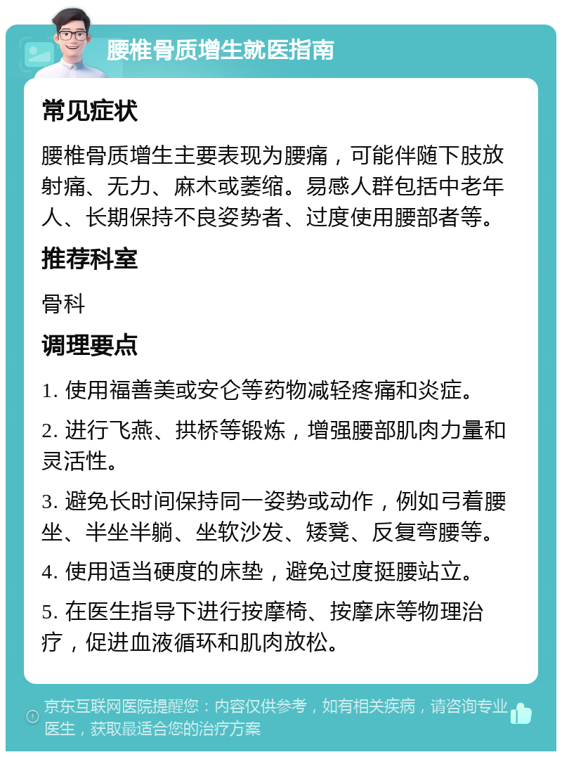 腰椎骨质增生就医指南 常见症状 腰椎骨质增生主要表现为腰痛，可能伴随下肢放射痛、无力、麻木或萎缩。易感人群包括中老年人、长期保持不良姿势者、过度使用腰部者等。 推荐科室 骨科 调理要点 1. 使用福善美或安仑等药物减轻疼痛和炎症。 2. 进行飞燕、拱桥等锻炼，增强腰部肌肉力量和灵活性。 3. 避免长时间保持同一姿势或动作，例如弓着腰坐、半坐半躺、坐软沙发、矮凳、反复弯腰等。 4. 使用适当硬度的床垫，避免过度挺腰站立。 5. 在医生指导下进行按摩椅、按摩床等物理治疗，促进血液循环和肌肉放松。