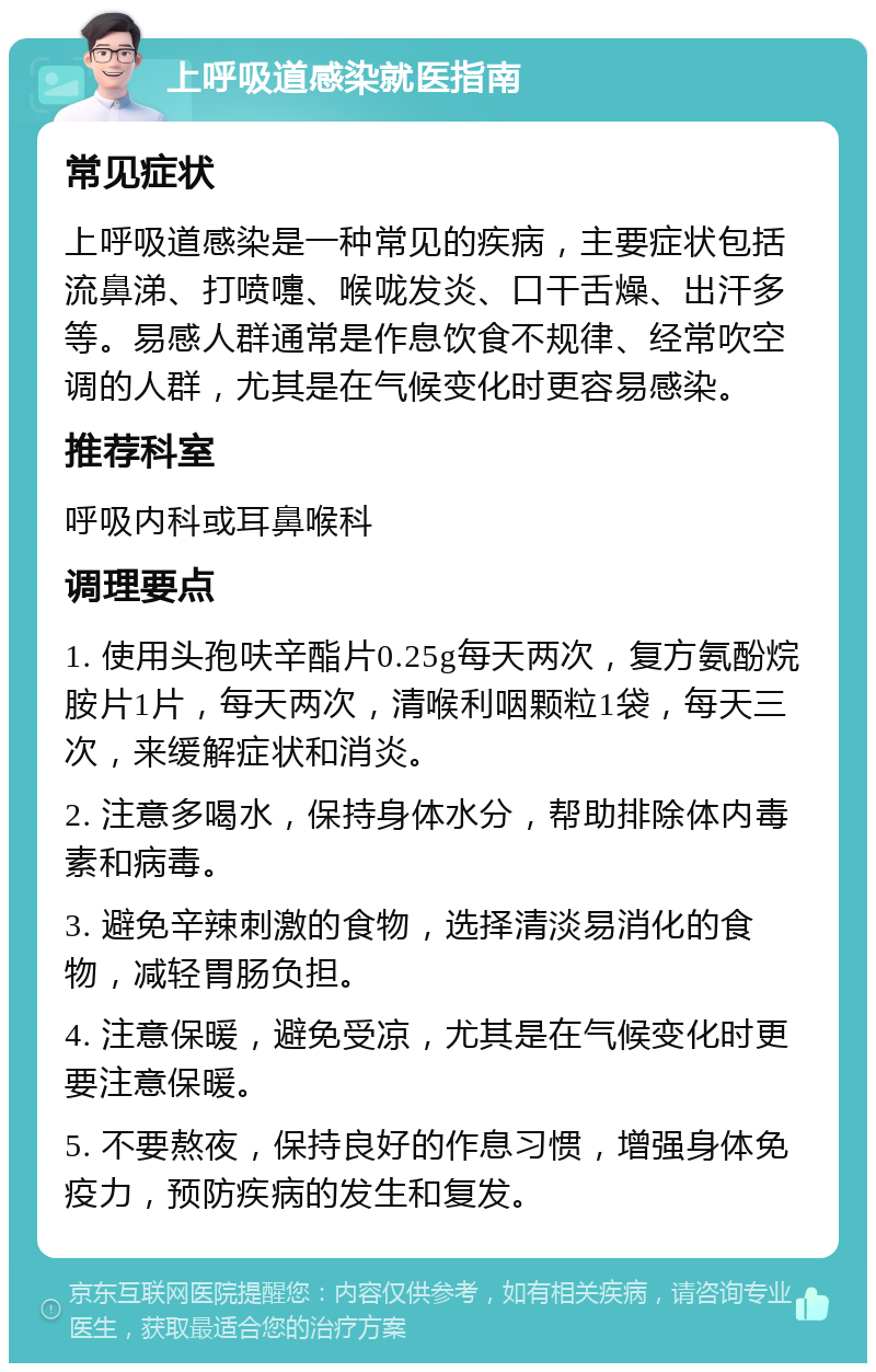 上呼吸道感染就医指南 常见症状 上呼吸道感染是一种常见的疾病，主要症状包括流鼻涕、打喷嚏、喉咙发炎、口干舌燥、出汗多等。易感人群通常是作息饮食不规律、经常吹空调的人群，尤其是在气候变化时更容易感染。 推荐科室 呼吸内科或耳鼻喉科 调理要点 1. 使用头孢呋辛酯片0.25g每天两次，复方氨酚烷胺片1片，每天两次，清喉利咽颗粒1袋，每天三次，来缓解症状和消炎。 2. 注意多喝水，保持身体水分，帮助排除体内毒素和病毒。 3. 避免辛辣刺激的食物，选择清淡易消化的食物，减轻胃肠负担。 4. 注意保暖，避免受凉，尤其是在气候变化时更要注意保暖。 5. 不要熬夜，保持良好的作息习惯，增强身体免疫力，预防疾病的发生和复发。