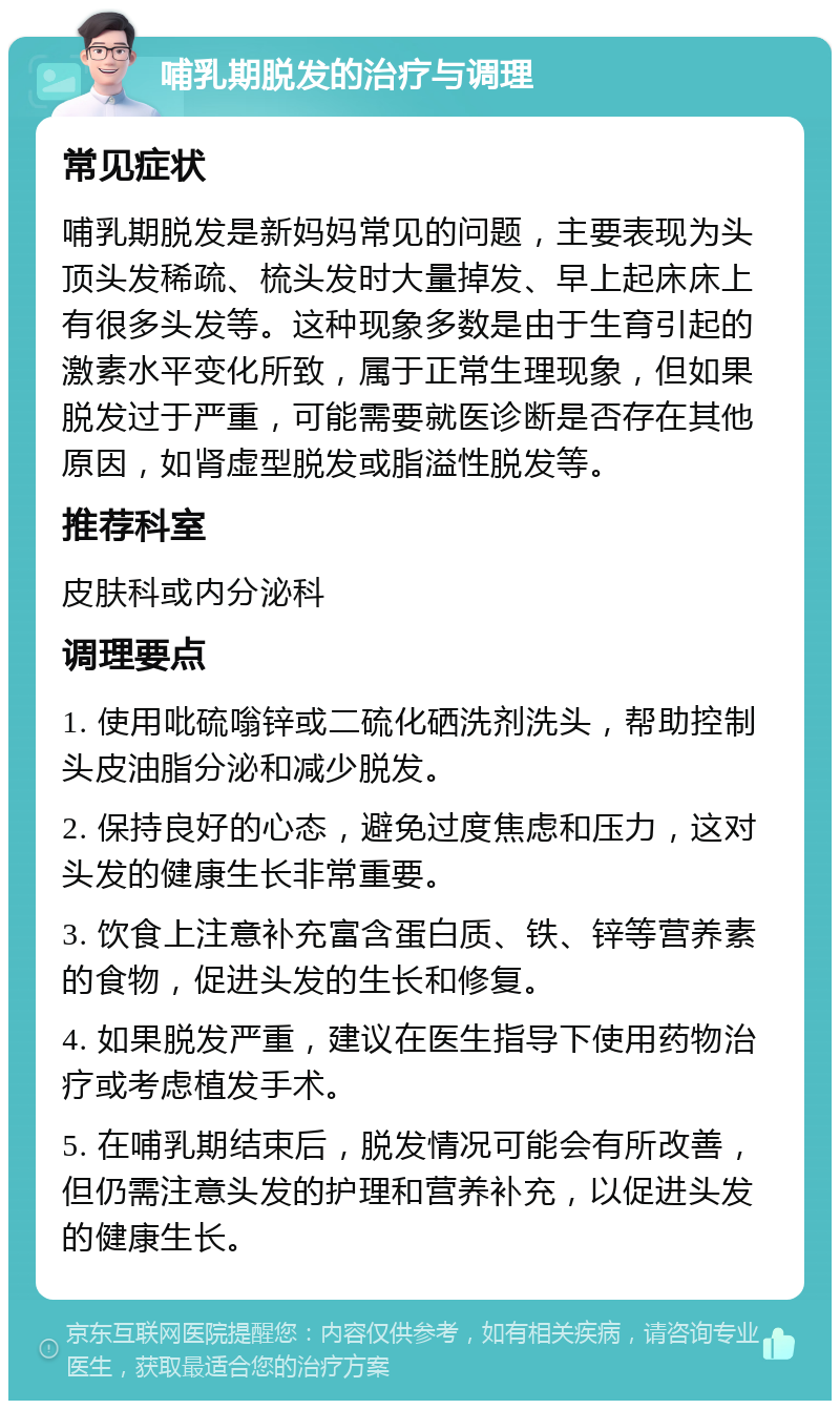 哺乳期脱发的治疗与调理 常见症状 哺乳期脱发是新妈妈常见的问题，主要表现为头顶头发稀疏、梳头发时大量掉发、早上起床床上有很多头发等。这种现象多数是由于生育引起的激素水平变化所致，属于正常生理现象，但如果脱发过于严重，可能需要就医诊断是否存在其他原因，如肾虚型脱发或脂溢性脱发等。 推荐科室 皮肤科或内分泌科 调理要点 1. 使用吡硫嗡锌或二硫化硒洗剂洗头，帮助控制头皮油脂分泌和减少脱发。 2. 保持良好的心态，避免过度焦虑和压力，这对头发的健康生长非常重要。 3. 饮食上注意补充富含蛋白质、铁、锌等营养素的食物，促进头发的生长和修复。 4. 如果脱发严重，建议在医生指导下使用药物治疗或考虑植发手术。 5. 在哺乳期结束后，脱发情况可能会有所改善，但仍需注意头发的护理和营养补充，以促进头发的健康生长。