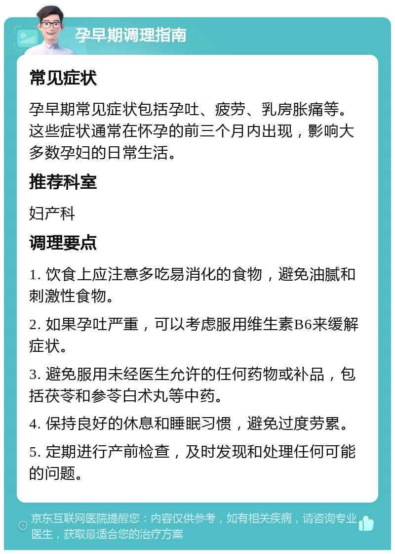 孕早期调理指南 常见症状 孕早期常见症状包括孕吐、疲劳、乳房胀痛等。这些症状通常在怀孕的前三个月内出现，影响大多数孕妇的日常生活。 推荐科室 妇产科 调理要点 1. 饮食上应注意多吃易消化的食物，避免油腻和刺激性食物。 2. 如果孕吐严重，可以考虑服用维生素B6来缓解症状。 3. 避免服用未经医生允许的任何药物或补品，包括茯苓和参苓白术丸等中药。 4. 保持良好的休息和睡眠习惯，避免过度劳累。 5. 定期进行产前检查，及时发现和处理任何可能的问题。