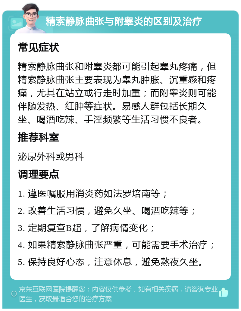 精索静脉曲张与附睾炎的区别及治疗 常见症状 精索静脉曲张和附睾炎都可能引起睾丸疼痛，但精索静脉曲张主要表现为睾丸肿胀、沉重感和疼痛，尤其在站立或行走时加重；而附睾炎则可能伴随发热、红肿等症状。易感人群包括长期久坐、喝酒吃辣、手淫频繁等生活习惯不良者。 推荐科室 泌尿外科或男科 调理要点 1. 遵医嘱服用消炎药如法罗培南等； 2. 改善生活习惯，避免久坐、喝酒吃辣等； 3. 定期复查B超，了解病情变化； 4. 如果精索静脉曲张严重，可能需要手术治疗； 5. 保持良好心态，注意休息，避免熬夜久坐。