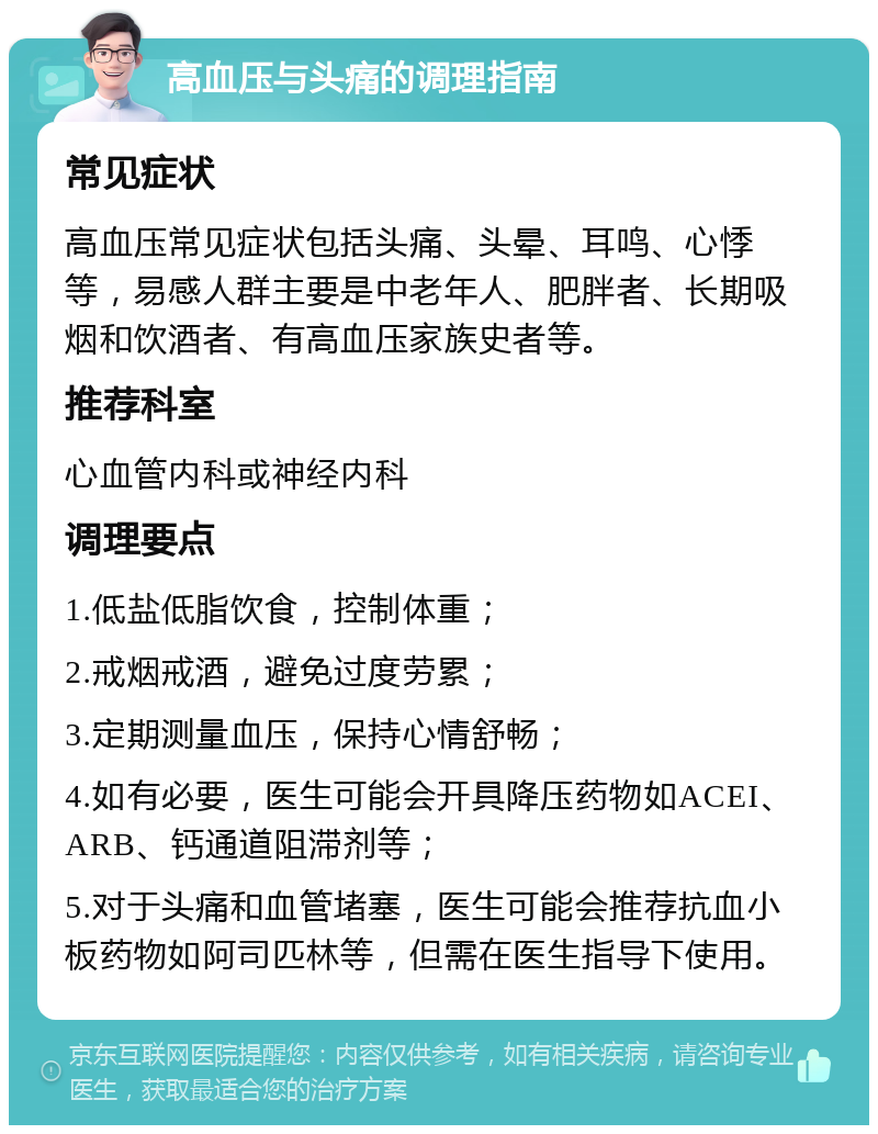 高血压与头痛的调理指南 常见症状 高血压常见症状包括头痛、头晕、耳鸣、心悸等，易感人群主要是中老年人、肥胖者、长期吸烟和饮酒者、有高血压家族史者等。 推荐科室 心血管内科或神经内科 调理要点 1.低盐低脂饮食，控制体重； 2.戒烟戒酒，避免过度劳累； 3.定期测量血压，保持心情舒畅； 4.如有必要，医生可能会开具降压药物如ACEI、ARB、钙通道阻滞剂等； 5.对于头痛和血管堵塞，医生可能会推荐抗血小板药物如阿司匹林等，但需在医生指导下使用。