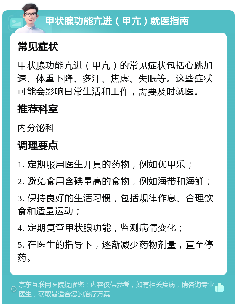 甲状腺功能亢进（甲亢）就医指南 常见症状 甲状腺功能亢进（甲亢）的常见症状包括心跳加速、体重下降、多汗、焦虑、失眠等。这些症状可能会影响日常生活和工作，需要及时就医。 推荐科室 内分泌科 调理要点 1. 定期服用医生开具的药物，例如优甲乐； 2. 避免食用含碘量高的食物，例如海带和海鲜； 3. 保持良好的生活习惯，包括规律作息、合理饮食和适量运动； 4. 定期复查甲状腺功能，监测病情变化； 5. 在医生的指导下，逐渐减少药物剂量，直至停药。