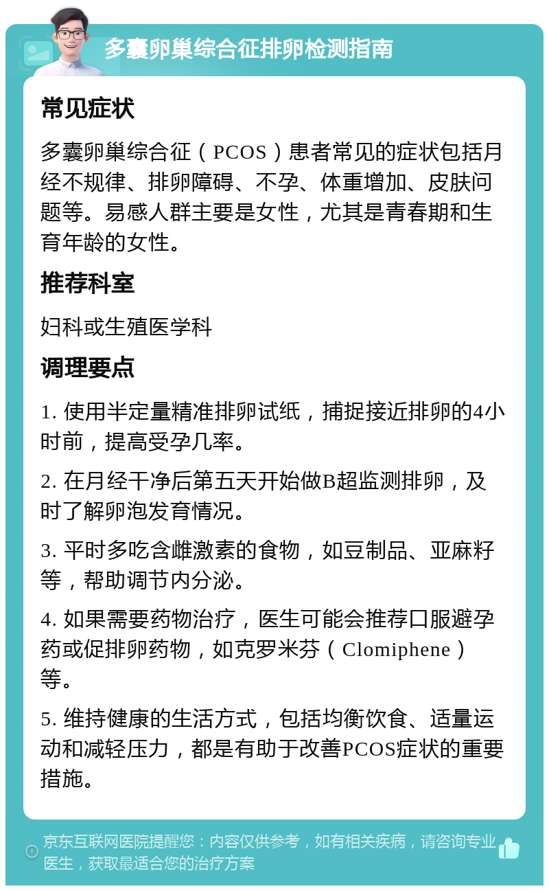 多囊卵巢综合征排卵检测指南 常见症状 多囊卵巢综合征（PCOS）患者常见的症状包括月经不规律、排卵障碍、不孕、体重增加、皮肤问题等。易感人群主要是女性，尤其是青春期和生育年龄的女性。 推荐科室 妇科或生殖医学科 调理要点 1. 使用半定量精准排卵试纸，捕捉接近排卵的4小时前，提高受孕几率。 2. 在月经干净后第五天开始做B超监测排卵，及时了解卵泡发育情况。 3. 平时多吃含雌激素的食物，如豆制品、亚麻籽等，帮助调节内分泌。 4. 如果需要药物治疗，医生可能会推荐口服避孕药或促排卵药物，如克罗米芬（Clomiphene）等。 5. 维持健康的生活方式，包括均衡饮食、适量运动和减轻压力，都是有助于改善PCOS症状的重要措施。