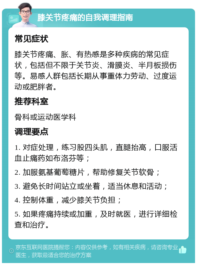 膝关节疼痛的自我调理指南 常见症状 膝关节疼痛、胀、有热感是多种疾病的常见症状，包括但不限于关节炎、滑膜炎、半月板损伤等。易感人群包括长期从事重体力劳动、过度运动或肥胖者。 推荐科室 骨科或运动医学科 调理要点 1. 对症处理，练习股四头肌，直腿抬高，口服活血止痛药如布洛芬等； 2. 加服氨基葡萄糖片，帮助修复关节软骨； 3. 避免长时间站立或坐着，适当休息和活动； 4. 控制体重，减少膝关节负担； 5. 如果疼痛持续或加重，及时就医，进行详细检查和治疗。