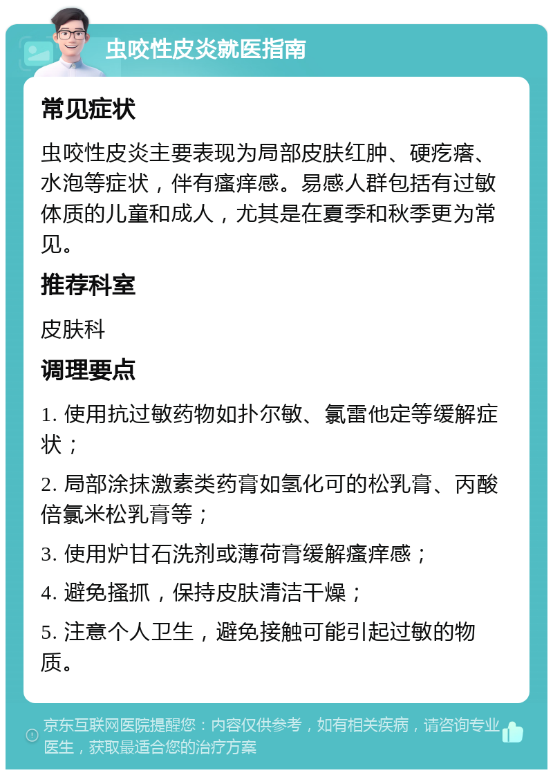 虫咬性皮炎就医指南 常见症状 虫咬性皮炎主要表现为局部皮肤红肿、硬疙瘩、水泡等症状，伴有瘙痒感。易感人群包括有过敏体质的儿童和成人，尤其是在夏季和秋季更为常见。 推荐科室 皮肤科 调理要点 1. 使用抗过敏药物如扑尔敏、氯雷他定等缓解症状； 2. 局部涂抹激素类药膏如氢化可的松乳膏、丙酸倍氯米松乳膏等； 3. 使用炉甘石洗剂或薄荷膏缓解瘙痒感； 4. 避免搔抓，保持皮肤清洁干燥； 5. 注意个人卫生，避免接触可能引起过敏的物质。