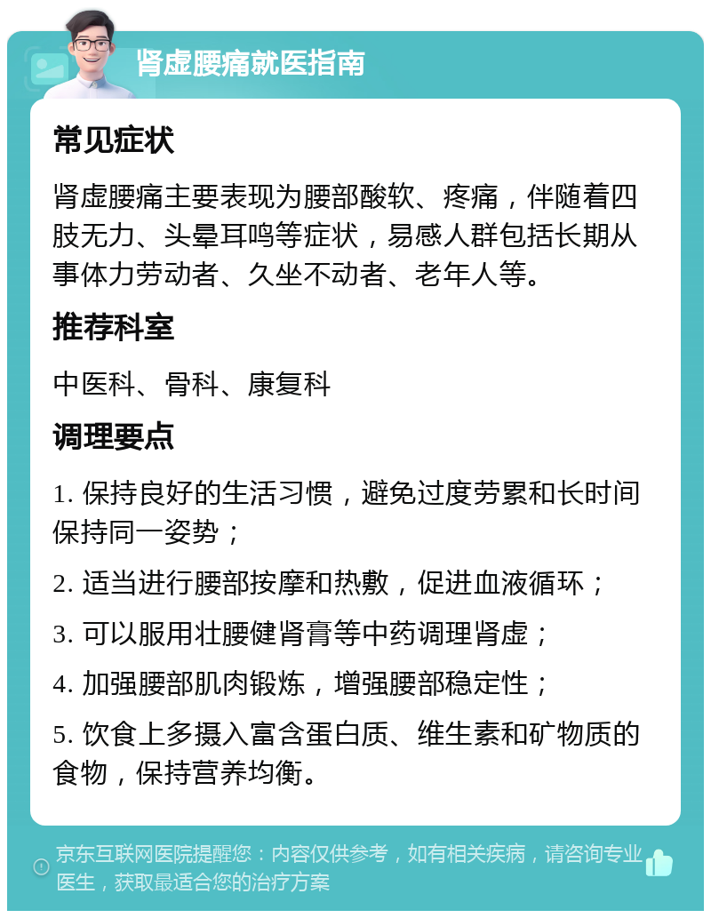 肾虚腰痛就医指南 常见症状 肾虚腰痛主要表现为腰部酸软、疼痛，伴随着四肢无力、头晕耳鸣等症状，易感人群包括长期从事体力劳动者、久坐不动者、老年人等。 推荐科室 中医科、骨科、康复科 调理要点 1. 保持良好的生活习惯，避免过度劳累和长时间保持同一姿势； 2. 适当进行腰部按摩和热敷，促进血液循环； 3. 可以服用壮腰健肾膏等中药调理肾虚； 4. 加强腰部肌肉锻炼，增强腰部稳定性； 5. 饮食上多摄入富含蛋白质、维生素和矿物质的食物，保持营养均衡。