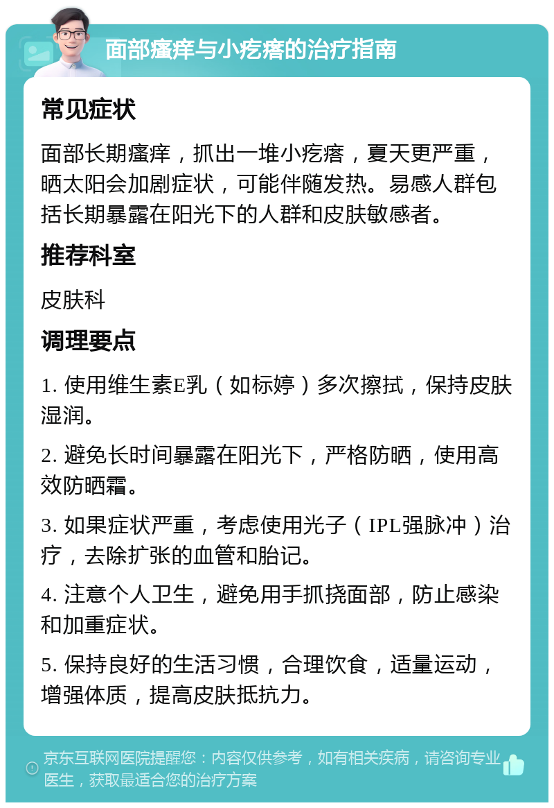 面部瘙痒与小疙瘩的治疗指南 常见症状 面部长期瘙痒，抓出一堆小疙瘩，夏天更严重，晒太阳会加剧症状，可能伴随发热。易感人群包括长期暴露在阳光下的人群和皮肤敏感者。 推荐科室 皮肤科 调理要点 1. 使用维生素E乳（如标婷）多次擦拭，保持皮肤湿润。 2. 避免长时间暴露在阳光下，严格防晒，使用高效防晒霜。 3. 如果症状严重，考虑使用光子（IPL强脉冲）治疗，去除扩张的血管和胎记。 4. 注意个人卫生，避免用手抓挠面部，防止感染和加重症状。 5. 保持良好的生活习惯，合理饮食，适量运动，增强体质，提高皮肤抵抗力。