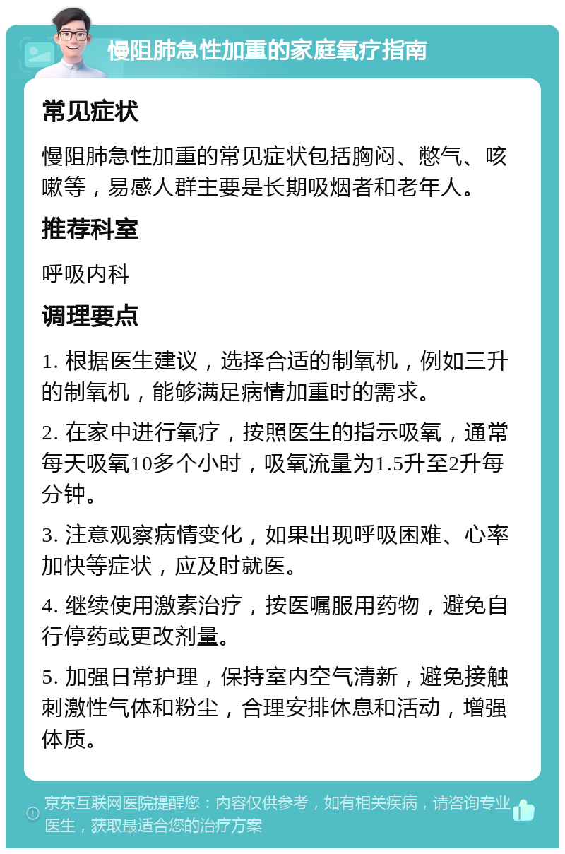 慢阻肺急性加重的家庭氧疗指南 常见症状 慢阻肺急性加重的常见症状包括胸闷、憋气、咳嗽等，易感人群主要是长期吸烟者和老年人。 推荐科室 呼吸内科 调理要点 1. 根据医生建议，选择合适的制氧机，例如三升的制氧机，能够满足病情加重时的需求。 2. 在家中进行氧疗，按照医生的指示吸氧，通常每天吸氧10多个小时，吸氧流量为1.5升至2升每分钟。 3. 注意观察病情变化，如果出现呼吸困难、心率加快等症状，应及时就医。 4. 继续使用激素治疗，按医嘱服用药物，避免自行停药或更改剂量。 5. 加强日常护理，保持室内空气清新，避免接触刺激性气体和粉尘，合理安排休息和活动，增强体质。