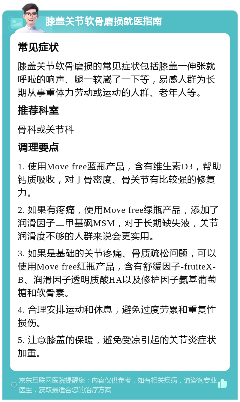 膝盖关节软骨磨损就医指南 常见症状 膝盖关节软骨磨损的常见症状包括膝盖一伸张就呼啦的响声、腿一软崴了一下等，易感人群为长期从事重体力劳动或运动的人群、老年人等。 推荐科室 骨科或关节科 调理要点 1. 使用Move free蓝瓶产品，含有维生素D3，帮助钙质吸收，对于骨密度、骨关节有比较强的修复力。 2. 如果有疼痛，使用Move free绿瓶产品，添加了润滑因子二甲基砜MSM，对于长期缺失液，关节润滑度不够的人群来说会更实用。 3. 如果是基础的关节疼痛、骨质疏松问题，可以使用Move free红瓶产品，含有舒缓因子-fruiteX-B、润滑因子透明质酸HA以及修护因子氨基葡萄糖和软骨素。 4. 合理安排运动和休息，避免过度劳累和重复性损伤。 5. 注意膝盖的保暖，避免受凉引起的关节炎症状加重。