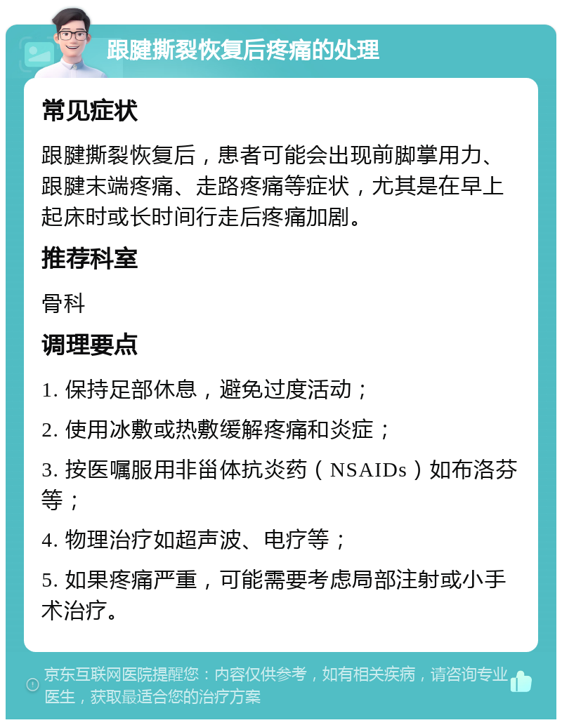 跟腱撕裂恢复后疼痛的处理 常见症状 跟腱撕裂恢复后，患者可能会出现前脚掌用力、跟腱末端疼痛、走路疼痛等症状，尤其是在早上起床时或长时间行走后疼痛加剧。 推荐科室 骨科 调理要点 1. 保持足部休息，避免过度活动； 2. 使用冰敷或热敷缓解疼痛和炎症； 3. 按医嘱服用非甾体抗炎药（NSAIDs）如布洛芬等； 4. 物理治疗如超声波、电疗等； 5. 如果疼痛严重，可能需要考虑局部注射或小手术治疗。