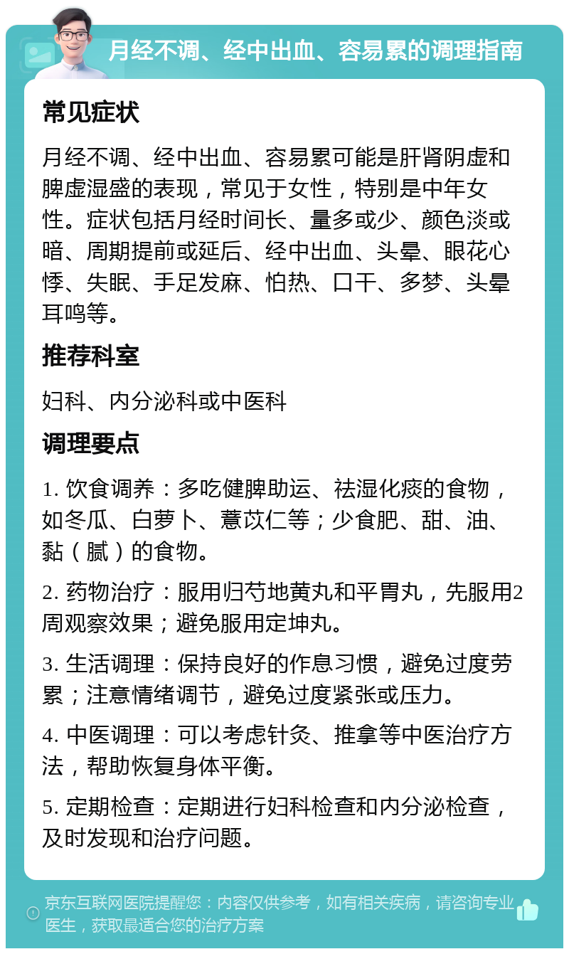 月经不调、经中出血、容易累的调理指南 常见症状 月经不调、经中出血、容易累可能是肝肾阴虚和脾虚湿盛的表现，常见于女性，特别是中年女性。症状包括月经时间长、量多或少、颜色淡或暗、周期提前或延后、经中出血、头晕、眼花心悸、失眠、手足发麻、怕热、口干、多梦、头晕耳鸣等。 推荐科室 妇科、内分泌科或中医科 调理要点 1. 饮食调养：多吃健脾助运、祛湿化痰的食物，如冬瓜、白萝卜、薏苡仁等；少食肥、甜、油、黏（腻）的食物。 2. 药物治疗：服用归芍地黄丸和平胃丸，先服用2周观察效果；避免服用定坤丸。 3. 生活调理：保持良好的作息习惯，避免过度劳累；注意情绪调节，避免过度紧张或压力。 4. 中医调理：可以考虑针灸、推拿等中医治疗方法，帮助恢复身体平衡。 5. 定期检查：定期进行妇科检查和内分泌检查，及时发现和治疗问题。