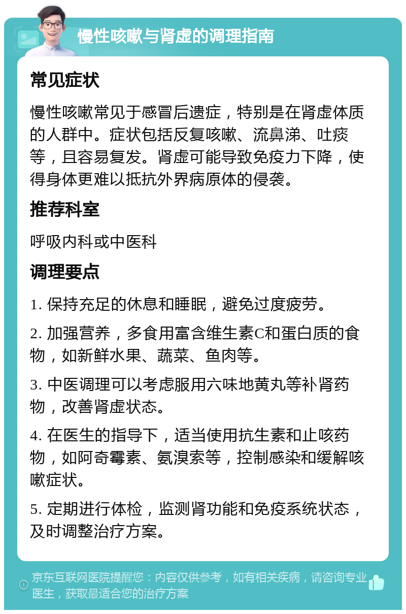 慢性咳嗽与肾虚的调理指南 常见症状 慢性咳嗽常见于感冒后遗症，特别是在肾虚体质的人群中。症状包括反复咳嗽、流鼻涕、吐痰等，且容易复发。肾虚可能导致免疫力下降，使得身体更难以抵抗外界病原体的侵袭。 推荐科室 呼吸内科或中医科 调理要点 1. 保持充足的休息和睡眠，避免过度疲劳。 2. 加强营养，多食用富含维生素C和蛋白质的食物，如新鲜水果、蔬菜、鱼肉等。 3. 中医调理可以考虑服用六味地黄丸等补肾药物，改善肾虚状态。 4. 在医生的指导下，适当使用抗生素和止咳药物，如阿奇霉素、氨溴索等，控制感染和缓解咳嗽症状。 5. 定期进行体检，监测肾功能和免疫系统状态，及时调整治疗方案。