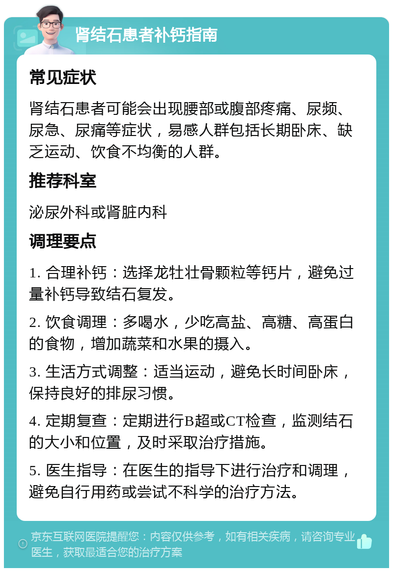 肾结石患者补钙指南 常见症状 肾结石患者可能会出现腰部或腹部疼痛、尿频、尿急、尿痛等症状，易感人群包括长期卧床、缺乏运动、饮食不均衡的人群。 推荐科室 泌尿外科或肾脏内科 调理要点 1. 合理补钙：选择龙牡壮骨颗粒等钙片，避免过量补钙导致结石复发。 2. 饮食调理：多喝水，少吃高盐、高糖、高蛋白的食物，增加蔬菜和水果的摄入。 3. 生活方式调整：适当运动，避免长时间卧床，保持良好的排尿习惯。 4. 定期复查：定期进行B超或CT检查，监测结石的大小和位置，及时采取治疗措施。 5. 医生指导：在医生的指导下进行治疗和调理，避免自行用药或尝试不科学的治疗方法。