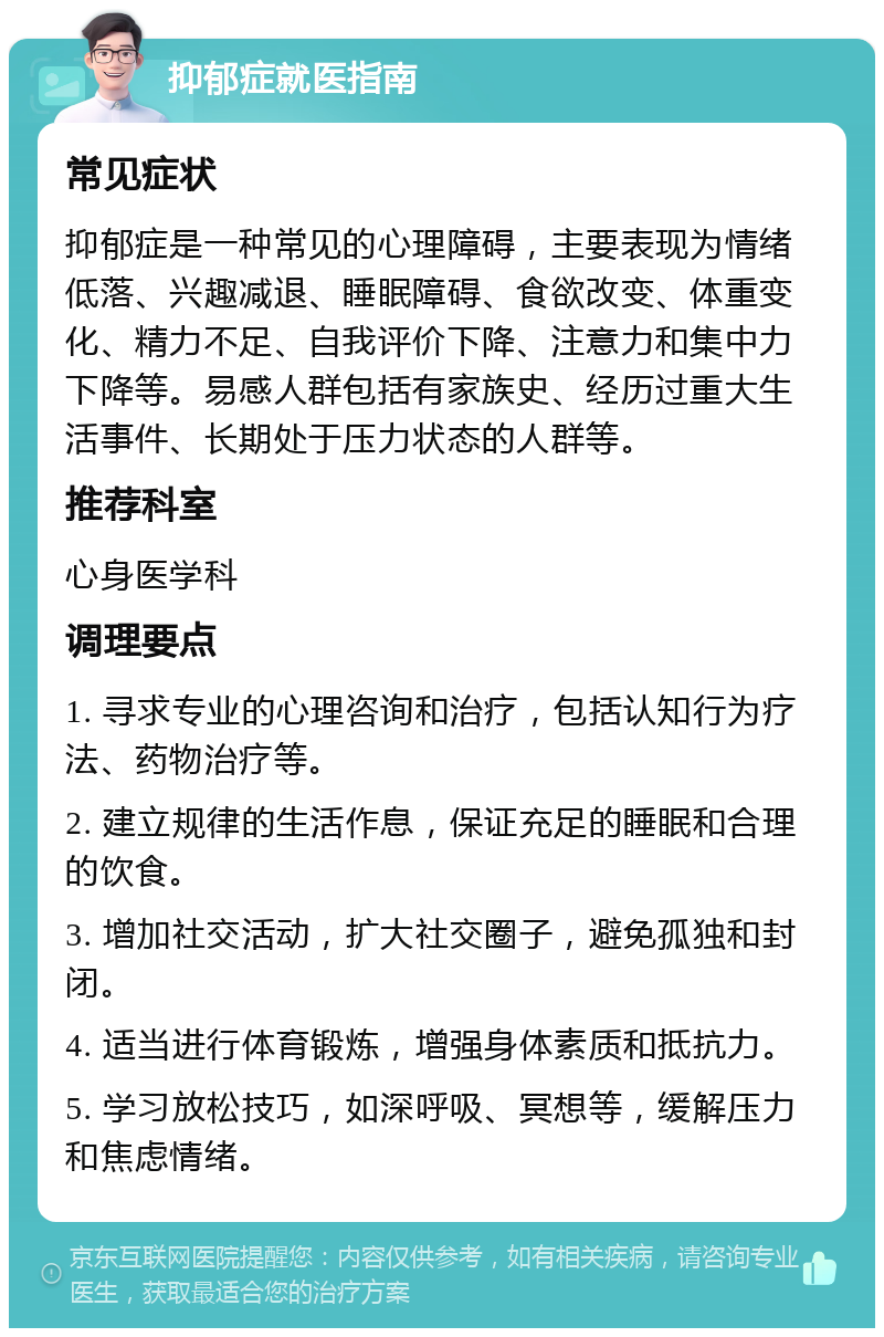 抑郁症就医指南 常见症状 抑郁症是一种常见的心理障碍，主要表现为情绪低落、兴趣减退、睡眠障碍、食欲改变、体重变化、精力不足、自我评价下降、注意力和集中力下降等。易感人群包括有家族史、经历过重大生活事件、长期处于压力状态的人群等。 推荐科室 心身医学科 调理要点 1. 寻求专业的心理咨询和治疗，包括认知行为疗法、药物治疗等。 2. 建立规律的生活作息，保证充足的睡眠和合理的饮食。 3. 增加社交活动，扩大社交圈子，避免孤独和封闭。 4. 适当进行体育锻炼，增强身体素质和抵抗力。 5. 学习放松技巧，如深呼吸、冥想等，缓解压力和焦虑情绪。