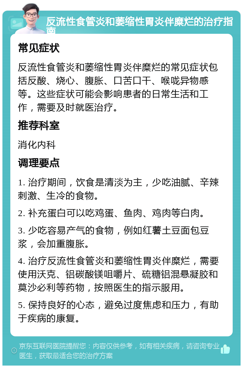 反流性食管炎和萎缩性胃炎伴糜烂的治疗指南 常见症状 反流性食管炎和萎缩性胃炎伴糜烂的常见症状包括反酸、烧心、腹胀、口苦口干、喉咙异物感等。这些症状可能会影响患者的日常生活和工作，需要及时就医治疗。 推荐科室 消化内科 调理要点 1. 治疗期间，饮食是清淡为主，少吃油腻、辛辣刺激、生冷的食物。 2. 补充蛋白可以吃鸡蛋、鱼肉、鸡肉等白肉。 3. 少吃容易产气的食物，例如红薯土豆面包豆浆，会加重腹胀。 4. 治疗反流性食管炎和萎缩性胃炎伴糜烂，需要使用沃克、铝碳酸镁咀嚼片、硫糖铝混悬凝胶和莫沙必利等药物，按照医生的指示服用。 5. 保持良好的心态，避免过度焦虑和压力，有助于疾病的康复。