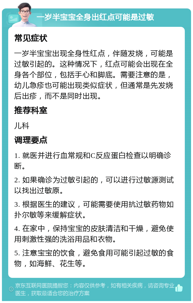 一岁半宝宝全身出红点可能是过敏 常见症状 一岁半宝宝出现全身性红点，伴随发烧，可能是过敏引起的。这种情况下，红点可能会出现在全身各个部位，包括手心和脚底。需要注意的是，幼儿急疹也可能出现类似症状，但通常是先发烧后出疹，而不是同时出现。 推荐科室 儿科 调理要点 1. 就医并进行血常规和C反应蛋白检查以明确诊断。 2. 如果确诊为过敏引起的，可以进行过敏源测试以找出过敏原。 3. 根据医生的建议，可能需要使用抗过敏药物如扑尔敏等来缓解症状。 4. 在家中，保持宝宝的皮肤清洁和干燥，避免使用刺激性强的洗浴用品和衣物。 5. 注意宝宝的饮食，避免食用可能引起过敏的食物，如海鲜、花生等。