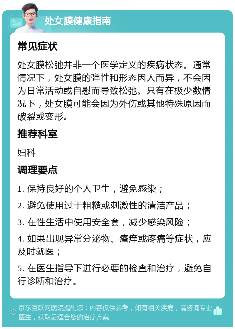 处女膜健康指南 常见症状 处女膜松弛并非一个医学定义的疾病状态。通常情况下，处女膜的弹性和形态因人而异，不会因为日常活动或自慰而导致松弛。只有在极少数情况下，处女膜可能会因为外伤或其他特殊原因而破裂或变形。 推荐科室 妇科 调理要点 1. 保持良好的个人卫生，避免感染； 2. 避免使用过于粗糙或刺激性的清洁产品； 3. 在性生活中使用安全套，减少感染风险； 4. 如果出现异常分泌物、瘙痒或疼痛等症状，应及时就医； 5. 在医生指导下进行必要的检查和治疗，避免自行诊断和治疗。