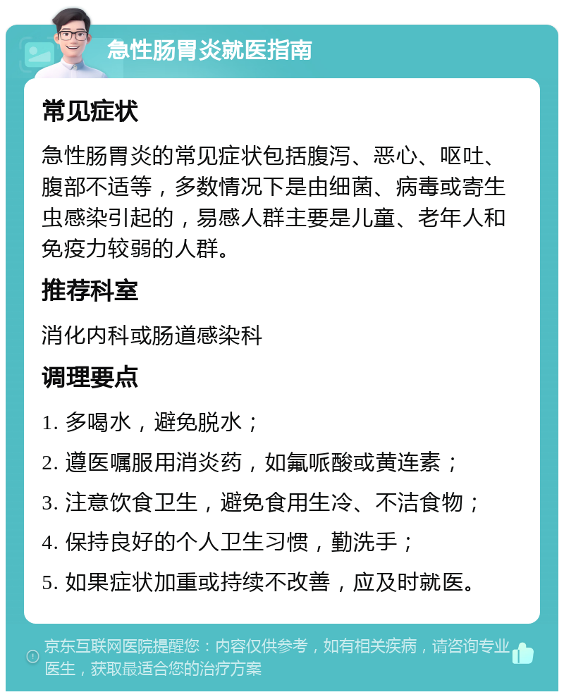 急性肠胃炎就医指南 常见症状 急性肠胃炎的常见症状包括腹泻、恶心、呕吐、腹部不适等，多数情况下是由细菌、病毒或寄生虫感染引起的，易感人群主要是儿童、老年人和免疫力较弱的人群。 推荐科室 消化内科或肠道感染科 调理要点 1. 多喝水，避免脱水； 2. 遵医嘱服用消炎药，如氟哌酸或黄连素； 3. 注意饮食卫生，避免食用生冷、不洁食物； 4. 保持良好的个人卫生习惯，勤洗手； 5. 如果症状加重或持续不改善，应及时就医。