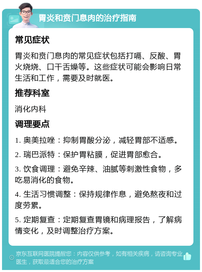 胃炎和贲门息肉的治疗指南 常见症状 胃炎和贲门息肉的常见症状包括打嗝、反酸、胃火烧烧、口干舌燥等。这些症状可能会影响日常生活和工作，需要及时就医。 推荐科室 消化内科 调理要点 1. 奥美拉唑：抑制胃酸分泌，减轻胃部不适感。 2. 瑞巴派特：保护胃粘膜，促进胃部愈合。 3. 饮食调理：避免辛辣、油腻等刺激性食物，多吃易消化的食物。 4. 生活习惯调整：保持规律作息，避免熬夜和过度劳累。 5. 定期复查：定期复查胃镜和病理报告，了解病情变化，及时调整治疗方案。