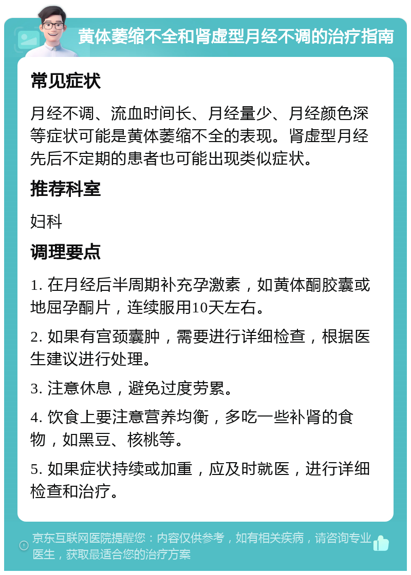 黄体萎缩不全和肾虚型月经不调的治疗指南 常见症状 月经不调、流血时间长、月经量少、月经颜色深等症状可能是黄体萎缩不全的表现。肾虚型月经先后不定期的患者也可能出现类似症状。 推荐科室 妇科 调理要点 1. 在月经后半周期补充孕激素，如黄体酮胶囊或地屈孕酮片，连续服用10天左右。 2. 如果有宫颈囊肿，需要进行详细检查，根据医生建议进行处理。 3. 注意休息，避免过度劳累。 4. 饮食上要注意营养均衡，多吃一些补肾的食物，如黑豆、核桃等。 5. 如果症状持续或加重，应及时就医，进行详细检查和治疗。