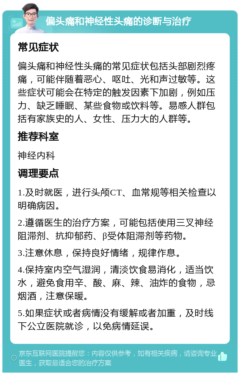 偏头痛和神经性头痛的诊断与治疗 常见症状 偏头痛和神经性头痛的常见症状包括头部剧烈疼痛，可能伴随着恶心、呕吐、光和声过敏等。这些症状可能会在特定的触发因素下加剧，例如压力、缺乏睡眠、某些食物或饮料等。易感人群包括有家族史的人、女性、压力大的人群等。 推荐科室 神经内科 调理要点 1.及时就医，进行头颅CT、血常规等相关检查以明确病因。 2.遵循医生的治疗方案，可能包括使用三叉神经阻滞剂、抗抑郁药、β受体阻滞剂等药物。 3.注意休息，保持良好情绪，规律作息。 4.保持室内空气湿润，清淡饮食易消化，适当饮水，避免食用辛、酸、麻、辣、油炸的食物，忌烟酒，注意保暖。 5.如果症状或者病情没有缓解或者加重，及时线下公立医院就诊，以免病情延误。