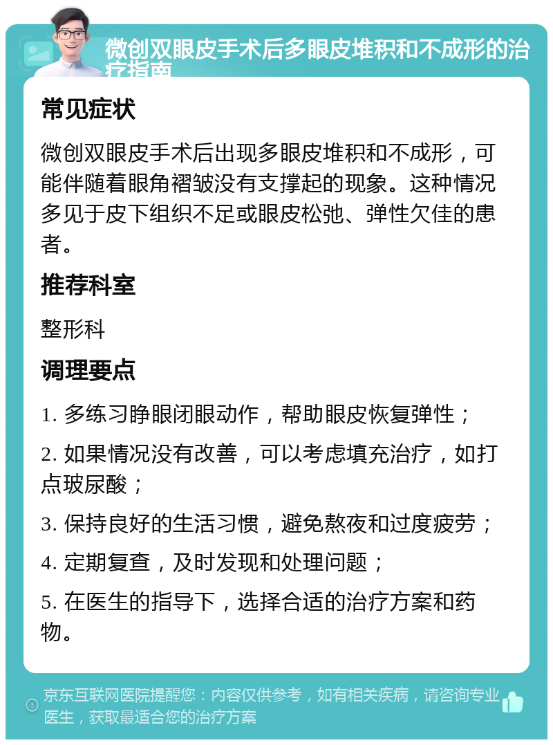 微创双眼皮手术后多眼皮堆积和不成形的治疗指南 常见症状 微创双眼皮手术后出现多眼皮堆积和不成形，可能伴随着眼角褶皱没有支撑起的现象。这种情况多见于皮下组织不足或眼皮松弛、弹性欠佳的患者。 推荐科室 整形科 调理要点 1. 多练习睁眼闭眼动作，帮助眼皮恢复弹性； 2. 如果情况没有改善，可以考虑填充治疗，如打点玻尿酸； 3. 保持良好的生活习惯，避免熬夜和过度疲劳； 4. 定期复查，及时发现和处理问题； 5. 在医生的指导下，选择合适的治疗方案和药物。