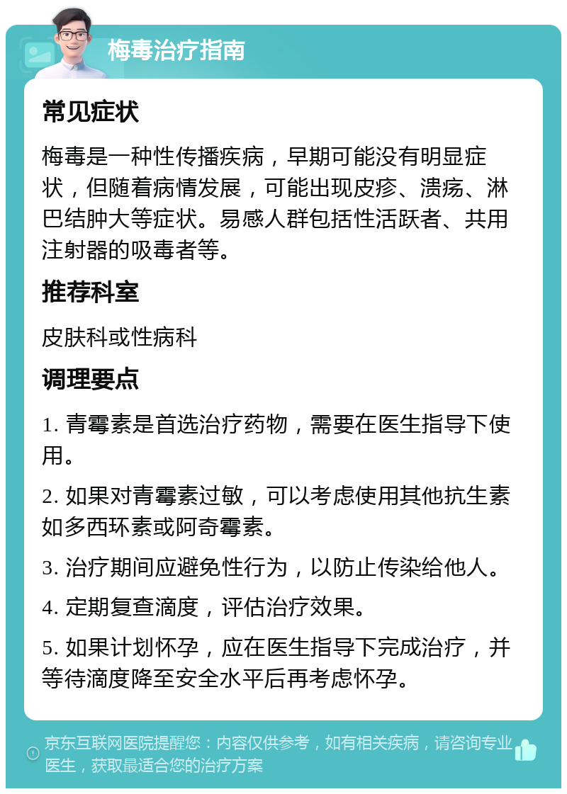 梅毒治疗指南 常见症状 梅毒是一种性传播疾病，早期可能没有明显症状，但随着病情发展，可能出现皮疹、溃疡、淋巴结肿大等症状。易感人群包括性活跃者、共用注射器的吸毒者等。 推荐科室 皮肤科或性病科 调理要点 1. 青霉素是首选治疗药物，需要在医生指导下使用。 2. 如果对青霉素过敏，可以考虑使用其他抗生素如多西环素或阿奇霉素。 3. 治疗期间应避免性行为，以防止传染给他人。 4. 定期复查滴度，评估治疗效果。 5. 如果计划怀孕，应在医生指导下完成治疗，并等待滴度降至安全水平后再考虑怀孕。