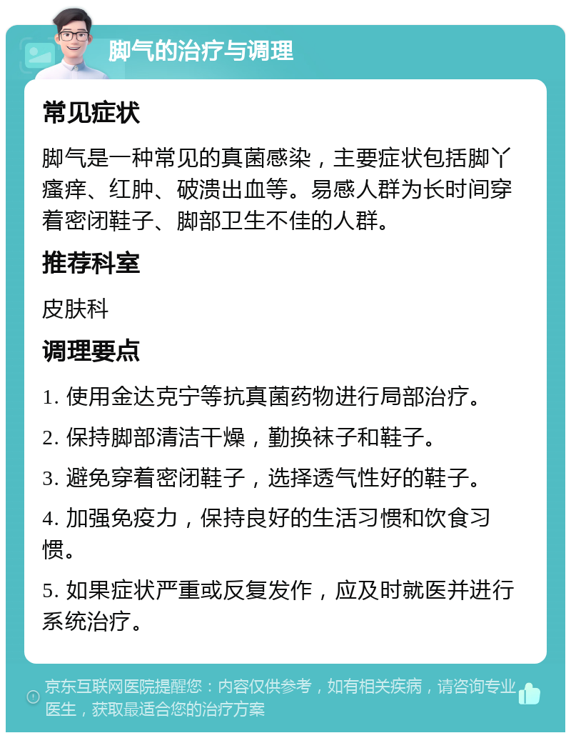 脚气的治疗与调理 常见症状 脚气是一种常见的真菌感染，主要症状包括脚丫瘙痒、红肿、破溃出血等。易感人群为长时间穿着密闭鞋子、脚部卫生不佳的人群。 推荐科室 皮肤科 调理要点 1. 使用金达克宁等抗真菌药物进行局部治疗。 2. 保持脚部清洁干燥，勤换袜子和鞋子。 3. 避免穿着密闭鞋子，选择透气性好的鞋子。 4. 加强免疫力，保持良好的生活习惯和饮食习惯。 5. 如果症状严重或反复发作，应及时就医并进行系统治疗。