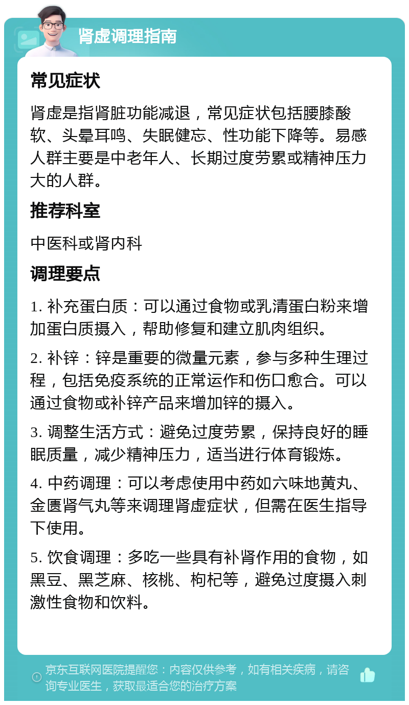 肾虚调理指南 常见症状 肾虚是指肾脏功能减退，常见症状包括腰膝酸软、头晕耳鸣、失眠健忘、性功能下降等。易感人群主要是中老年人、长期过度劳累或精神压力大的人群。 推荐科室 中医科或肾内科 调理要点 1. 补充蛋白质：可以通过食物或乳清蛋白粉来增加蛋白质摄入，帮助修复和建立肌肉组织。 2. 补锌：锌是重要的微量元素，参与多种生理过程，包括免疫系统的正常运作和伤口愈合。可以通过食物或补锌产品来增加锌的摄入。 3. 调整生活方式：避免过度劳累，保持良好的睡眠质量，减少精神压力，适当进行体育锻炼。 4. 中药调理：可以考虑使用中药如六味地黄丸、金匮肾气丸等来调理肾虚症状，但需在医生指导下使用。 5. 饮食调理：多吃一些具有补肾作用的食物，如黑豆、黑芝麻、核桃、枸杞等，避免过度摄入刺激性食物和饮料。