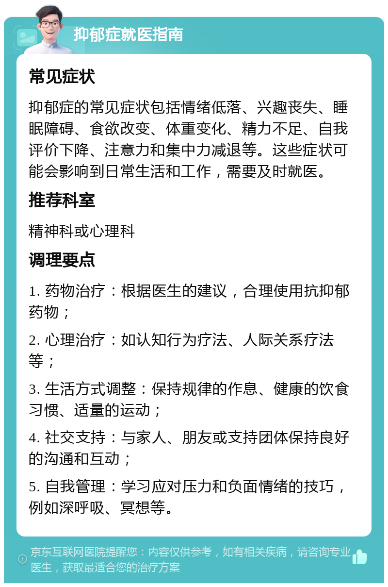 抑郁症就医指南 常见症状 抑郁症的常见症状包括情绪低落、兴趣丧失、睡眠障碍、食欲改变、体重变化、精力不足、自我评价下降、注意力和集中力减退等。这些症状可能会影响到日常生活和工作，需要及时就医。 推荐科室 精神科或心理科 调理要点 1. 药物治疗：根据医生的建议，合理使用抗抑郁药物； 2. 心理治疗：如认知行为疗法、人际关系疗法等； 3. 生活方式调整：保持规律的作息、健康的饮食习惯、适量的运动； 4. 社交支持：与家人、朋友或支持团体保持良好的沟通和互动； 5. 自我管理：学习应对压力和负面情绪的技巧，例如深呼吸、冥想等。