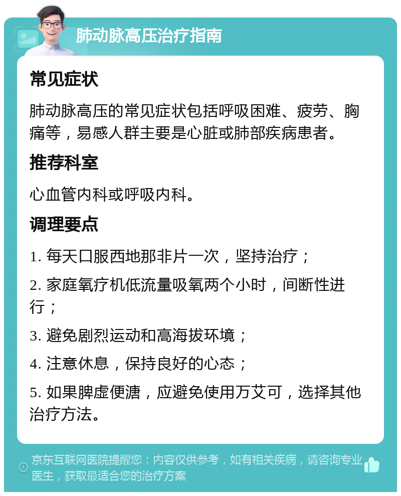 肺动脉高压治疗指南 常见症状 肺动脉高压的常见症状包括呼吸困难、疲劳、胸痛等，易感人群主要是心脏或肺部疾病患者。 推荐科室 心血管内科或呼吸内科。 调理要点 1. 每天口服西地那非片一次，坚持治疗； 2. 家庭氧疗机低流量吸氧两个小时，间断性进行； 3. 避免剧烈运动和高海拔环境； 4. 注意休息，保持良好的心态； 5. 如果脾虚便溏，应避免使用万艾可，选择其他治疗方法。