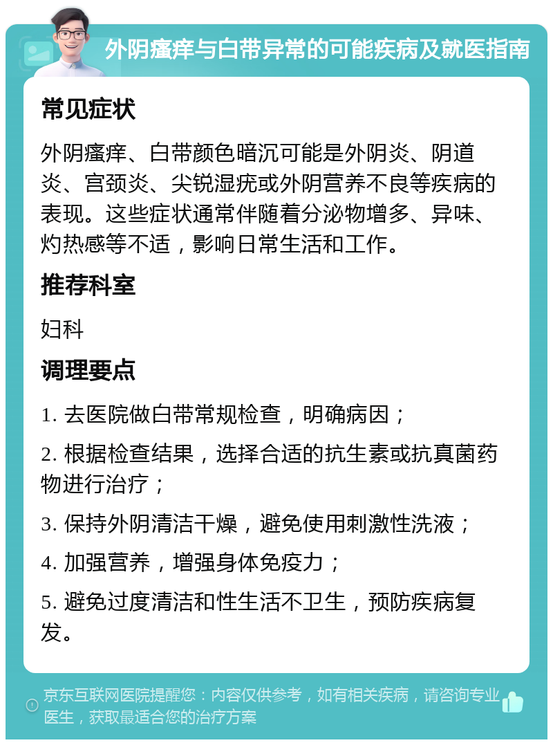 外阴瘙痒与白带异常的可能疾病及就医指南 常见症状 外阴瘙痒、白带颜色暗沉可能是外阴炎、阴道炎、宫颈炎、尖锐湿疣或外阴营养不良等疾病的表现。这些症状通常伴随着分泌物增多、异味、灼热感等不适，影响日常生活和工作。 推荐科室 妇科 调理要点 1. 去医院做白带常规检查，明确病因； 2. 根据检查结果，选择合适的抗生素或抗真菌药物进行治疗； 3. 保持外阴清洁干燥，避免使用刺激性洗液； 4. 加强营养，增强身体免疫力； 5. 避免过度清洁和性生活不卫生，预防疾病复发。