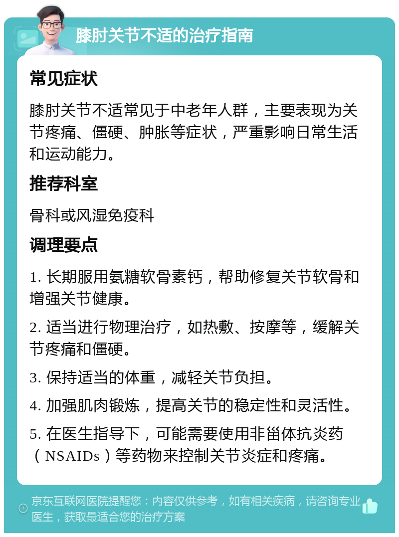 膝肘关节不适的治疗指南 常见症状 膝肘关节不适常见于中老年人群，主要表现为关节疼痛、僵硬、肿胀等症状，严重影响日常生活和运动能力。 推荐科室 骨科或风湿免疫科 调理要点 1. 长期服用氨糖软骨素钙，帮助修复关节软骨和增强关节健康。 2. 适当进行物理治疗，如热敷、按摩等，缓解关节疼痛和僵硬。 3. 保持适当的体重，减轻关节负担。 4. 加强肌肉锻炼，提高关节的稳定性和灵活性。 5. 在医生指导下，可能需要使用非甾体抗炎药（NSAIDs）等药物来控制关节炎症和疼痛。