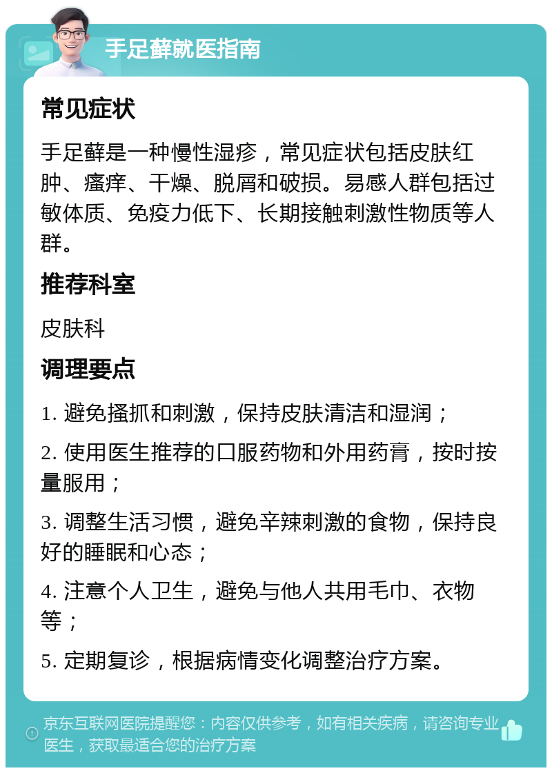 手足藓就医指南 常见症状 手足藓是一种慢性湿疹，常见症状包括皮肤红肿、瘙痒、干燥、脱屑和破损。易感人群包括过敏体质、免疫力低下、长期接触刺激性物质等人群。 推荐科室 皮肤科 调理要点 1. 避免搔抓和刺激，保持皮肤清洁和湿润； 2. 使用医生推荐的口服药物和外用药膏，按时按量服用； 3. 调整生活习惯，避免辛辣刺激的食物，保持良好的睡眠和心态； 4. 注意个人卫生，避免与他人共用毛巾、衣物等； 5. 定期复诊，根据病情变化调整治疗方案。