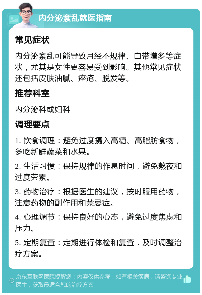 内分泌紊乱就医指南 常见症状 内分泌紊乱可能导致月经不规律、白带增多等症状，尤其是女性更容易受到影响。其他常见症状还包括皮肤油腻、痤疮、脱发等。 推荐科室 内分泌科或妇科 调理要点 1. 饮食调理：避免过度摄入高糖、高脂肪食物，多吃新鲜蔬菜和水果。 2. 生活习惯：保持规律的作息时间，避免熬夜和过度劳累。 3. 药物治疗：根据医生的建议，按时服用药物，注意药物的副作用和禁忌症。 4. 心理调节：保持良好的心态，避免过度焦虑和压力。 5. 定期复查：定期进行体检和复查，及时调整治疗方案。