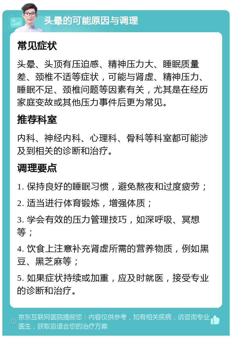 头晕的可能原因与调理 常见症状 头晕、头顶有压迫感、精神压力大、睡眠质量差、颈椎不适等症状，可能与肾虚、精神压力、睡眠不足、颈椎问题等因素有关，尤其是在经历家庭变故或其他压力事件后更为常见。 推荐科室 内科、神经内科、心理科、骨科等科室都可能涉及到相关的诊断和治疗。 调理要点 1. 保持良好的睡眠习惯，避免熬夜和过度疲劳； 2. 适当进行体育锻炼，增强体质； 3. 学会有效的压力管理技巧，如深呼吸、冥想等； 4. 饮食上注意补充肾虚所需的营养物质，例如黑豆、黑芝麻等； 5. 如果症状持续或加重，应及时就医，接受专业的诊断和治疗。