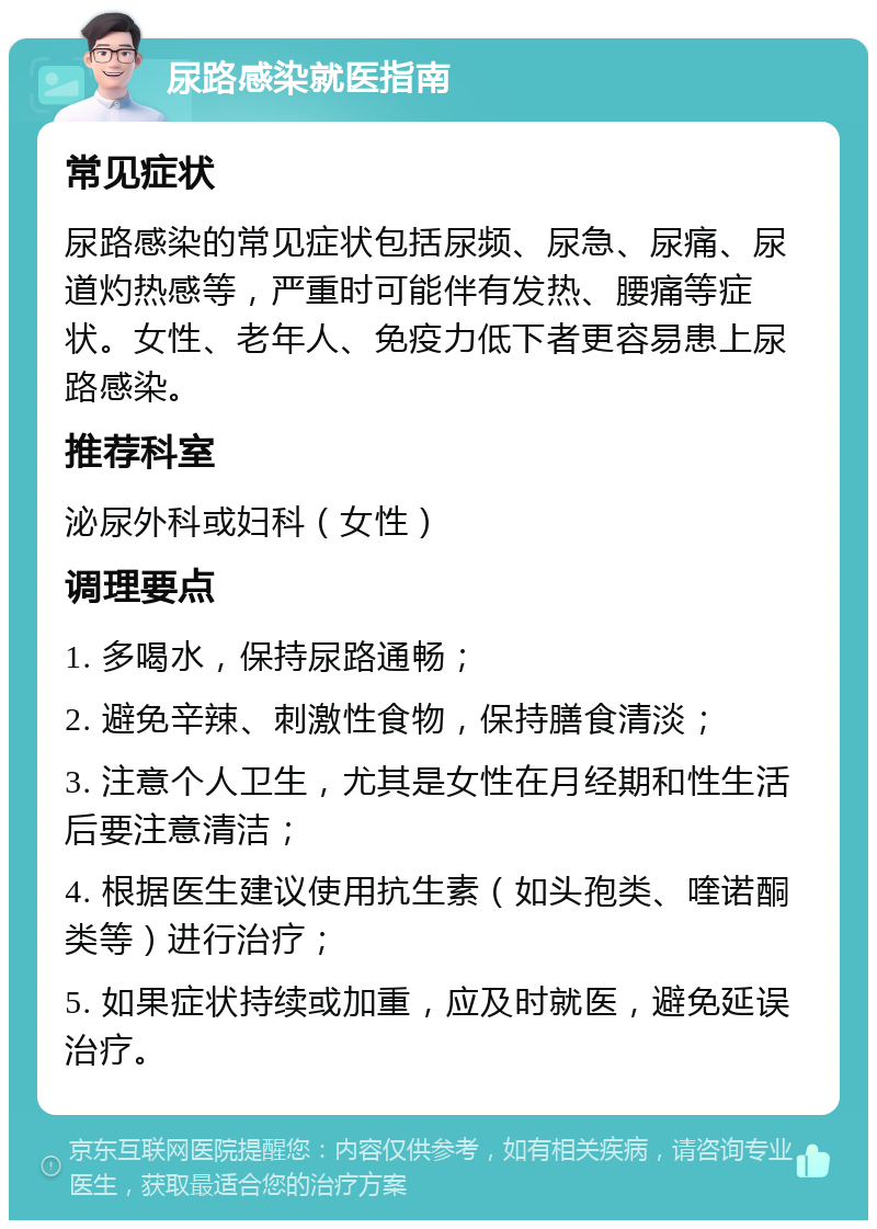 尿路感染就医指南 常见症状 尿路感染的常见症状包括尿频、尿急、尿痛、尿道灼热感等，严重时可能伴有发热、腰痛等症状。女性、老年人、免疫力低下者更容易患上尿路感染。 推荐科室 泌尿外科或妇科（女性） 调理要点 1. 多喝水，保持尿路通畅； 2. 避免辛辣、刺激性食物，保持膳食清淡； 3. 注意个人卫生，尤其是女性在月经期和性生活后要注意清洁； 4. 根据医生建议使用抗生素（如头孢类、喹诺酮类等）进行治疗； 5. 如果症状持续或加重，应及时就医，避免延误治疗。