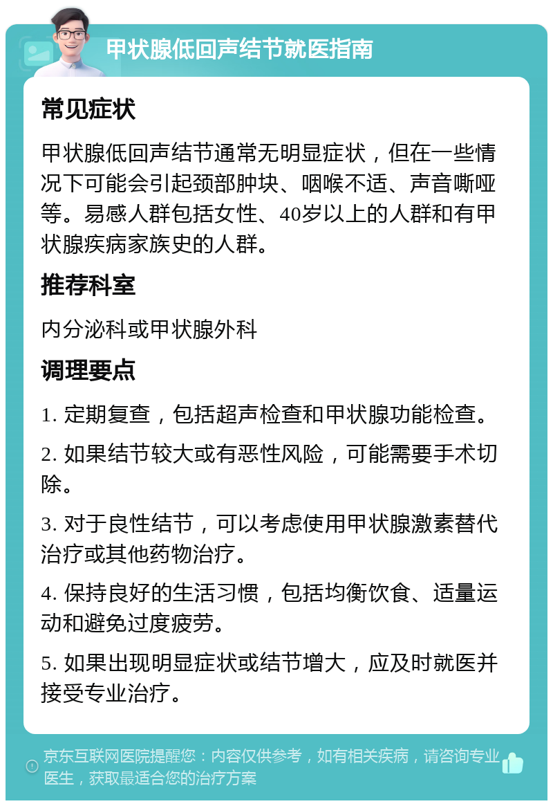 甲状腺低回声结节就医指南 常见症状 甲状腺低回声结节通常无明显症状，但在一些情况下可能会引起颈部肿块、咽喉不适、声音嘶哑等。易感人群包括女性、40岁以上的人群和有甲状腺疾病家族史的人群。 推荐科室 内分泌科或甲状腺外科 调理要点 1. 定期复查，包括超声检查和甲状腺功能检查。 2. 如果结节较大或有恶性风险，可能需要手术切除。 3. 对于良性结节，可以考虑使用甲状腺激素替代治疗或其他药物治疗。 4. 保持良好的生活习惯，包括均衡饮食、适量运动和避免过度疲劳。 5. 如果出现明显症状或结节增大，应及时就医并接受专业治疗。