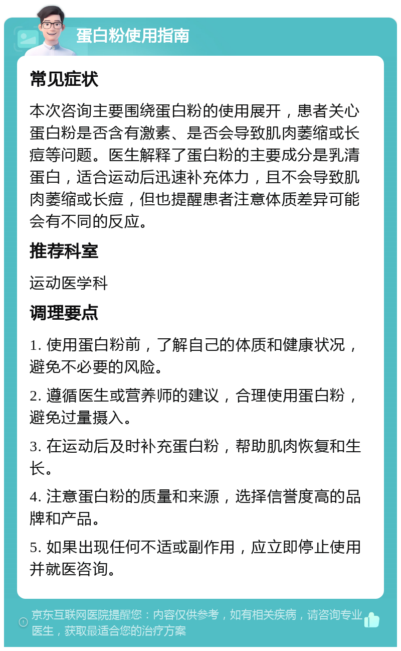 蛋白粉使用指南 常见症状 本次咨询主要围绕蛋白粉的使用展开，患者关心蛋白粉是否含有激素、是否会导致肌肉萎缩或长痘等问题。医生解释了蛋白粉的主要成分是乳清蛋白，适合运动后迅速补充体力，且不会导致肌肉萎缩或长痘，但也提醒患者注意体质差异可能会有不同的反应。 推荐科室 运动医学科 调理要点 1. 使用蛋白粉前，了解自己的体质和健康状况，避免不必要的风险。 2. 遵循医生或营养师的建议，合理使用蛋白粉，避免过量摄入。 3. 在运动后及时补充蛋白粉，帮助肌肉恢复和生长。 4. 注意蛋白粉的质量和来源，选择信誉度高的品牌和产品。 5. 如果出现任何不适或副作用，应立即停止使用并就医咨询。