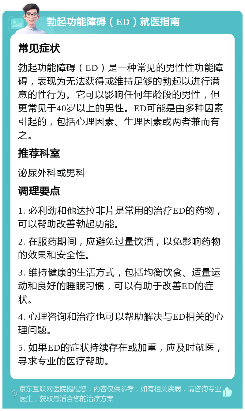 勃起功能障碍（ED）就医指南 常见症状 勃起功能障碍（ED）是一种常见的男性性功能障碍，表现为无法获得或维持足够的勃起以进行满意的性行为。它可以影响任何年龄段的男性，但更常见于40岁以上的男性。ED可能是由多种因素引起的，包括心理因素、生理因素或两者兼而有之。 推荐科室 泌尿外科或男科 调理要点 1. 必利劲和他达拉非片是常用的治疗ED的药物，可以帮助改善勃起功能。 2. 在服药期间，应避免过量饮酒，以免影响药物的效果和安全性。 3. 维持健康的生活方式，包括均衡饮食、适量运动和良好的睡眠习惯，可以有助于改善ED的症状。 4. 心理咨询和治疗也可以帮助解决与ED相关的心理问题。 5. 如果ED的症状持续存在或加重，应及时就医，寻求专业的医疗帮助。