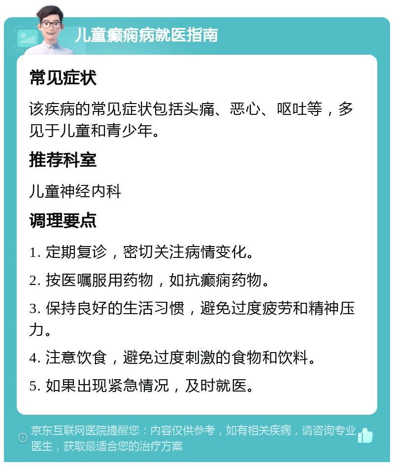 儿童癫痫病就医指南 常见症状 该疾病的常见症状包括头痛、恶心、呕吐等，多见于儿童和青少年。 推荐科室 儿童神经内科 调理要点 1. 定期复诊，密切关注病情变化。 2. 按医嘱服用药物，如抗癫痫药物。 3. 保持良好的生活习惯，避免过度疲劳和精神压力。 4. 注意饮食，避免过度刺激的食物和饮料。 5. 如果出现紧急情况，及时就医。