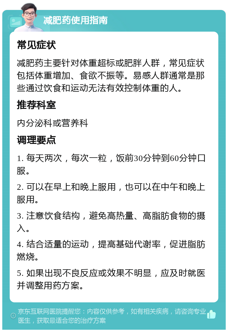 减肥药使用指南 常见症状 减肥药主要针对体重超标或肥胖人群，常见症状包括体重增加、食欲不振等。易感人群通常是那些通过饮食和运动无法有效控制体重的人。 推荐科室 内分泌科或营养科 调理要点 1. 每天两次，每次一粒，饭前30分钟到60分钟口服。 2. 可以在早上和晚上服用，也可以在中午和晚上服用。 3. 注意饮食结构，避免高热量、高脂肪食物的摄入。 4. 结合适量的运动，提高基础代谢率，促进脂肪燃烧。 5. 如果出现不良反应或效果不明显，应及时就医并调整用药方案。