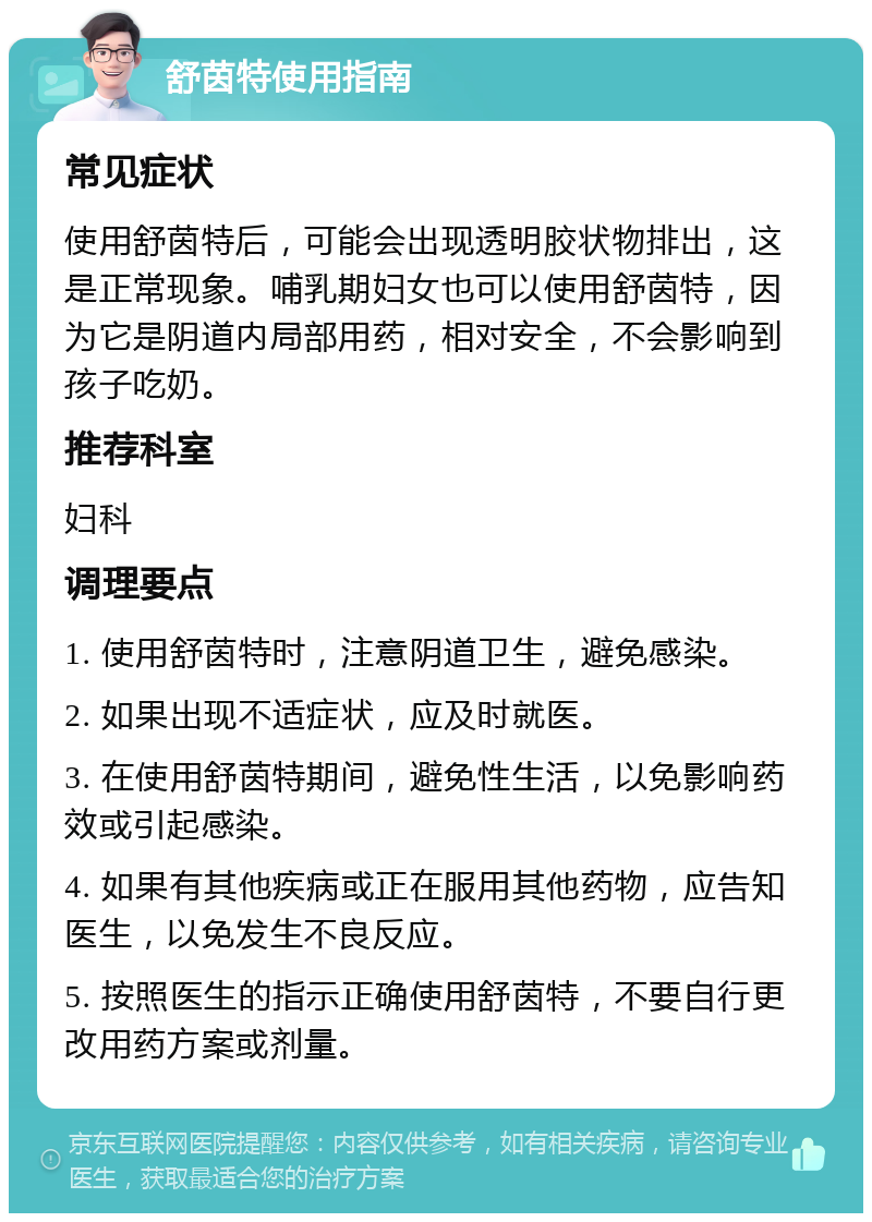 舒茵特使用指南 常见症状 使用舒茵特后，可能会出现透明胶状物排出，这是正常现象。哺乳期妇女也可以使用舒茵特，因为它是阴道内局部用药，相对安全，不会影响到孩子吃奶。 推荐科室 妇科 调理要点 1. 使用舒茵特时，注意阴道卫生，避免感染。 2. 如果出现不适症状，应及时就医。 3. 在使用舒茵特期间，避免性生活，以免影响药效或引起感染。 4. 如果有其他疾病或正在服用其他药物，应告知医生，以免发生不良反应。 5. 按照医生的指示正确使用舒茵特，不要自行更改用药方案或剂量。