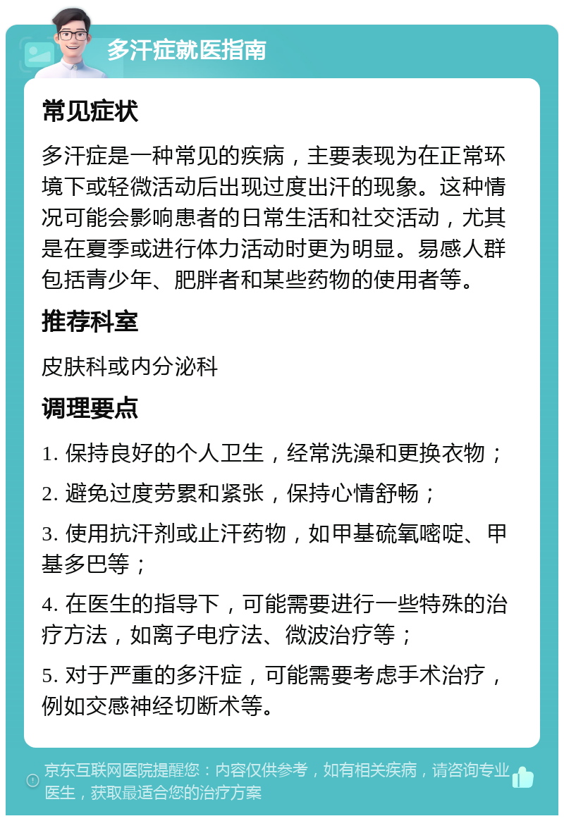 多汗症就医指南 常见症状 多汗症是一种常见的疾病，主要表现为在正常环境下或轻微活动后出现过度出汗的现象。这种情况可能会影响患者的日常生活和社交活动，尤其是在夏季或进行体力活动时更为明显。易感人群包括青少年、肥胖者和某些药物的使用者等。 推荐科室 皮肤科或内分泌科 调理要点 1. 保持良好的个人卫生，经常洗澡和更换衣物； 2. 避免过度劳累和紧张，保持心情舒畅； 3. 使用抗汗剂或止汗药物，如甲基硫氧嘧啶、甲基多巴等； 4. 在医生的指导下，可能需要进行一些特殊的治疗方法，如离子电疗法、微波治疗等； 5. 对于严重的多汗症，可能需要考虑手术治疗，例如交感神经切断术等。