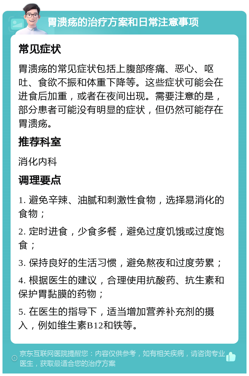 胃溃疡的治疗方案和日常注意事项 常见症状 胃溃疡的常见症状包括上腹部疼痛、恶心、呕吐、食欲不振和体重下降等。这些症状可能会在进食后加重，或者在夜间出现。需要注意的是，部分患者可能没有明显的症状，但仍然可能存在胃溃疡。 推荐科室 消化内科 调理要点 1. 避免辛辣、油腻和刺激性食物，选择易消化的食物； 2. 定时进食，少食多餐，避免过度饥饿或过度饱食； 3. 保持良好的生活习惯，避免熬夜和过度劳累； 4. 根据医生的建议，合理使用抗酸药、抗生素和保护胃黏膜的药物； 5. 在医生的指导下，适当增加营养补充剂的摄入，例如维生素B12和铁等。