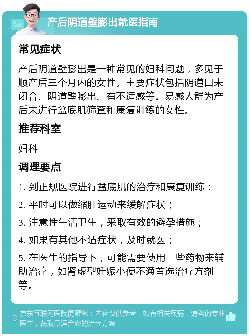 产后阴道壁膨出就医指南 常见症状 产后阴道壁膨出是一种常见的妇科问题，多见于顺产后三个月内的女性。主要症状包括阴道口未闭合、阴道壁膨出、有不适感等。易感人群为产后未进行盆底肌筛查和康复训练的女性。 推荐科室 妇科 调理要点 1. 到正规医院进行盆底肌的治疗和康复训练； 2. 平时可以做缩肛运动来缓解症状； 3. 注意性生活卫生，采取有效的避孕措施； 4. 如果有其他不适症状，及时就医； 5. 在医生的指导下，可能需要使用一些药物来辅助治疗，如肾虚型妊娠小便不通首选治疗方剂等。